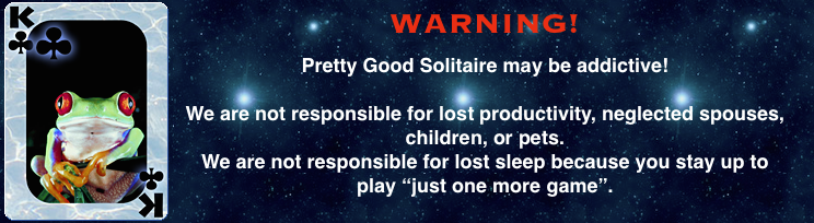 Pretty Good Solitaire may be addictive. We are not responsible for lost productivity, neglected spouses,
children, or pets. We are not responsible for lost sleep because you stay up to play "just one more game".